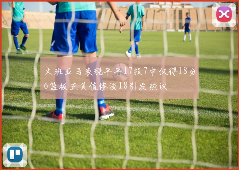 文班亚马表现平平17投7中仅得18分6篮板正负值惨淡18引发热议
