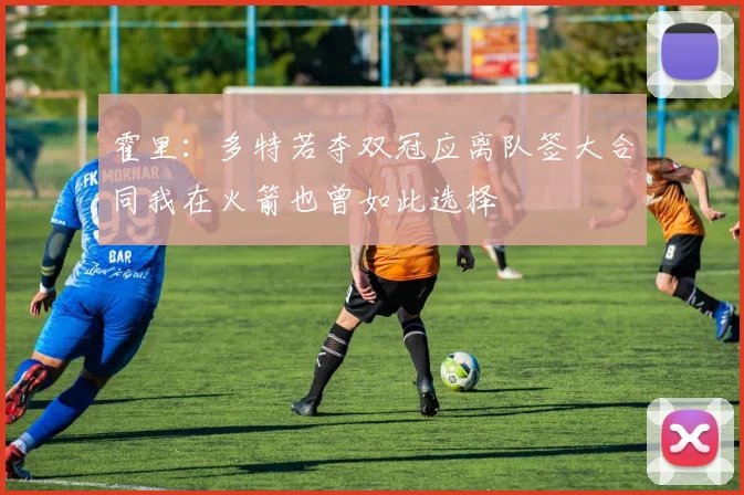 霍里：多特若夺双冠应离队签大合同我在火箭也曾如此选择