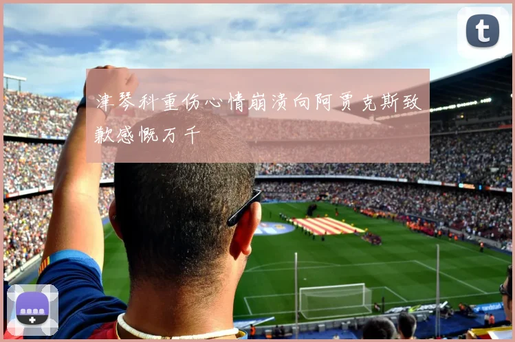 津琴科重伤心情崩溃向阿贾克斯致歉感慨万千