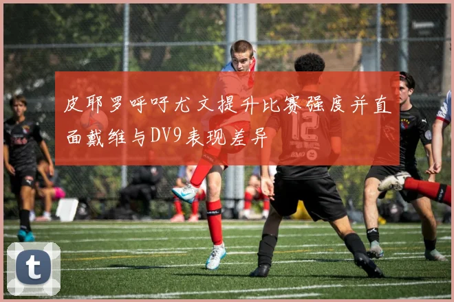 皮耶罗呼吁尤文提升比赛强度并直面戴维与DV9表现差异