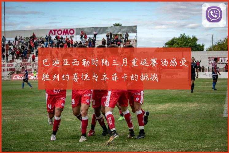 巴迪亚西勒时隔三月重返赛场感受胜利的喜悦与本菲卡的挑战