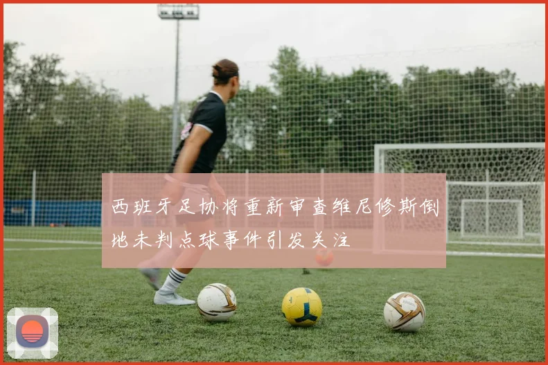 西班牙足协将重新审查维尼修斯倒地未判点球事件引发关注