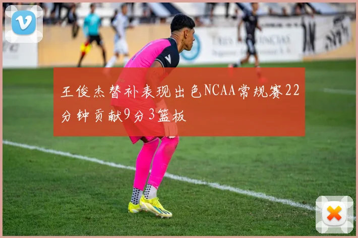 王俊杰替补表现出色NCAA常规赛22分钟贡献9分3篮板