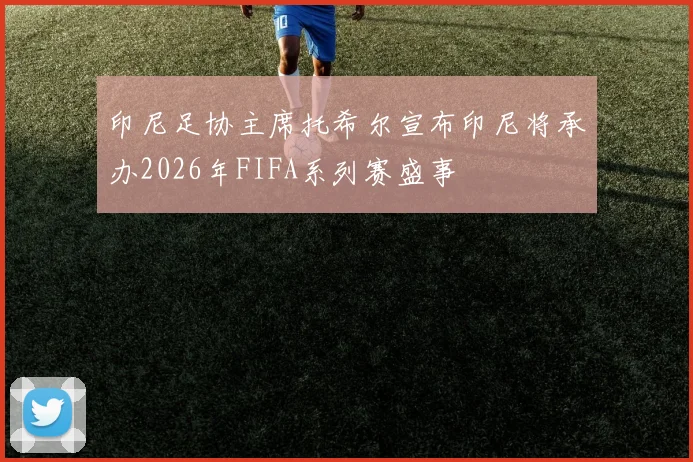 印尼足协主席托希尔宣布印尼将承办2026年FIFA系列赛盛事