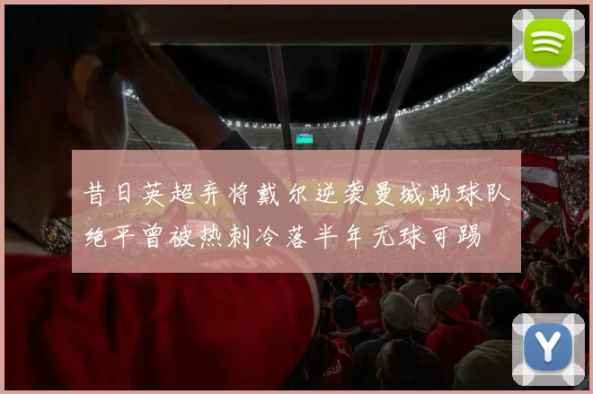昔日英超弃将戴尔逆袭曼城助球队绝平曾被热刺冷落半年无球可踢