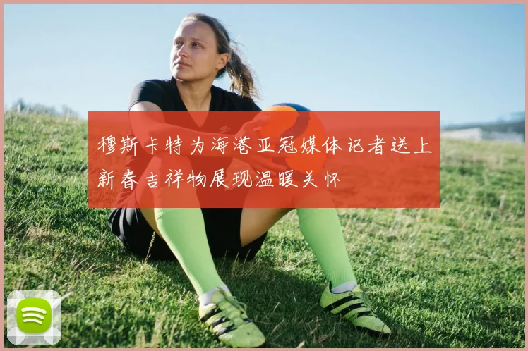 穆斯卡特为海港亚冠媒体记者送上新春吉祥物展现温暖关怀