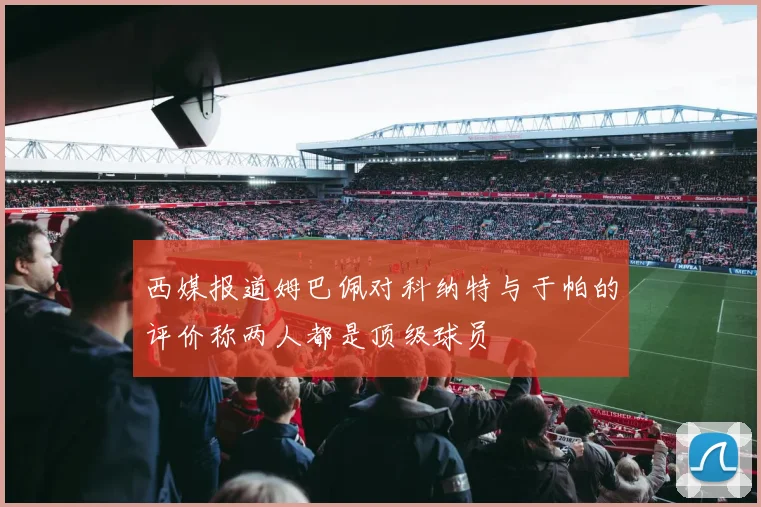 西媒报道姆巴佩对科纳特与于帕的评价称两人都是顶级球员