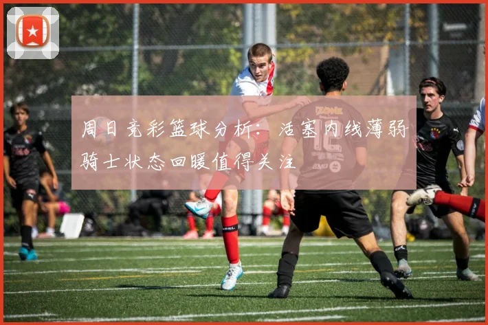 周日竞彩篮球分析：活塞内线薄弱骑士状态回暖值得关注