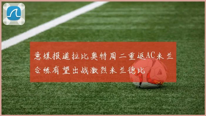 意媒报道拉比奥特周二重返AC米兰合练有望出战激烈米兰德比