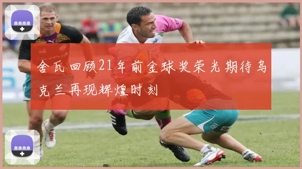 舍瓦回顾21年前金球奖荣光期待乌克兰再现辉煌时刻