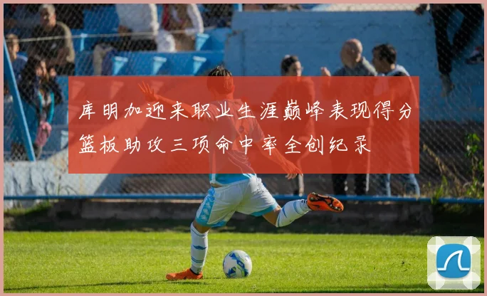 库明加迎来职业生涯巅峰表现得分篮板助攻三项命中率全创纪录