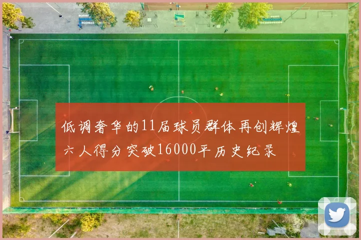 低调奢华的11届球员群体再创辉煌六人得分突破16000平历史纪录
