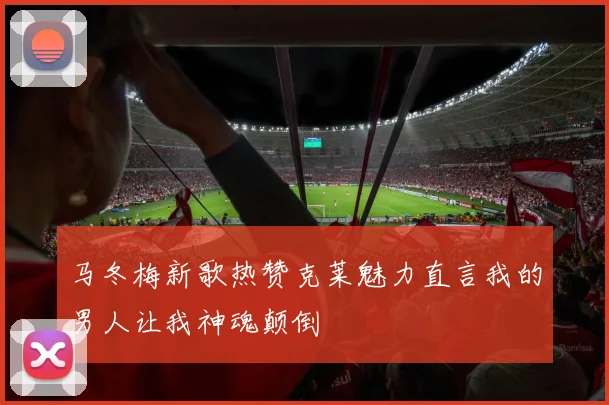 马冬梅新歌热赞克莱魅力直言我的男人让我神魂颠倒