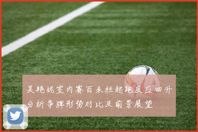 吴艳妮室内赛百米栏起跑反应回升分析争牌形势对比及前景展望