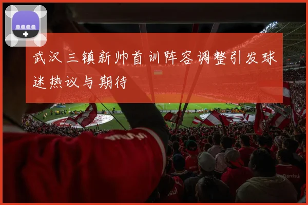 武汉三镇新帅首训阵容调整引发球迷热议与期待
