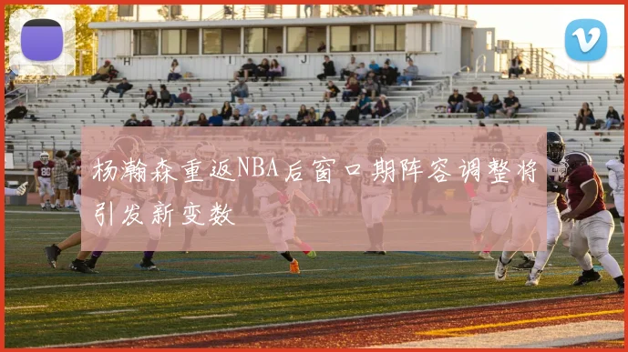 杨瀚森重返NBA后窗口期阵容调整将引发新变数